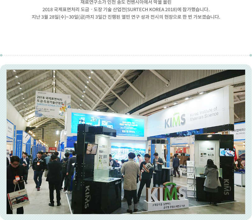 재료연구소가 인천 송도 컨벤시아에서 막을 올린 2018 국제표면처리 도금ㆍ도장 기술 산업전(SURTECH KOREA 2018)에 참가했습니다. 지난 3월 28일(수)~30일(금)까지 3일간 진행된 열띤 연구 성과 전시의 현장으로 한 번 가보겠습니다.