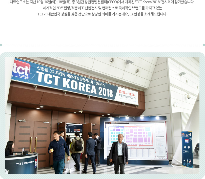 재료연구소는 지난 10월 16일(화)~18일(목), 총 3일간 창원컨벤션센터(CECO)에서 개최된 ‘TCT Korea 2018’ 전시회에 참가했습니다. 세계적인 3D프린팅/적층제조 산업전시 및 컨퍼런스로 국제적인 브랜드를 가지고 있는 TCT가 대한민국 창원을 찾은 것만으로 상당한 의미를 가지는데요, 그 현장을 소개해드립니다.